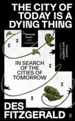 The City of Today is a Dying Thing: In Search of the Cities of Tomorrow by Des Fitzgerald (Hardback)
