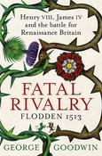 Fatal Rivalry Flodden 1513: Henry VIII, James IV and the Battle for Renaissance Britain; George Goodwin