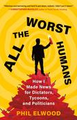 All the Worst Humans: How I Made News for Dictators, Tycoons, and Politicians by Phil Elwood image